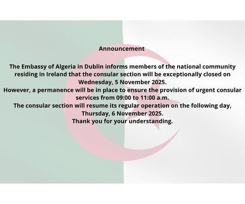 Announcement 


The Embassy of Algeria in Dublin informs members of the national community residing in Ireland that the consular section will be exceptionally closed on Wednesday, 5 November 2025.
However, a permanence will be in place to ensure the provision of urgent consular services from 09:00 to 11:00 a.m.
The consular section will resume its regular operation on the following day, Thursday, 6 November 2025.
Thank you for your understanding.